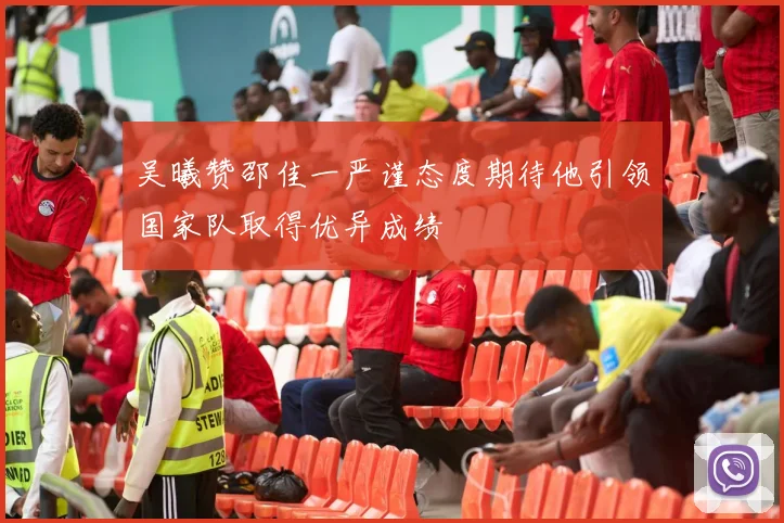 吴曦赞邵佳一严谨态度期待他引领国家队取得优异成绩