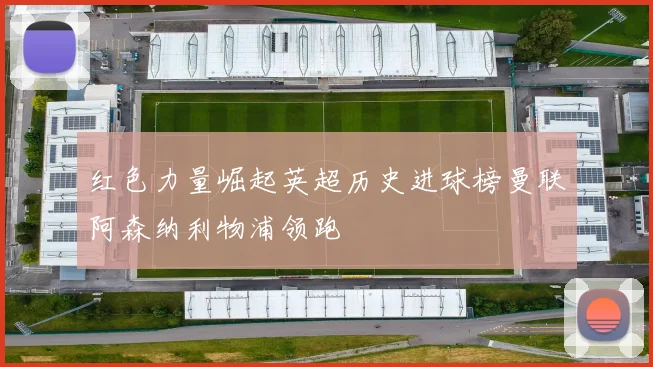 红色力量崛起英超历史进球榜曼联阿森纳利物浦领跑