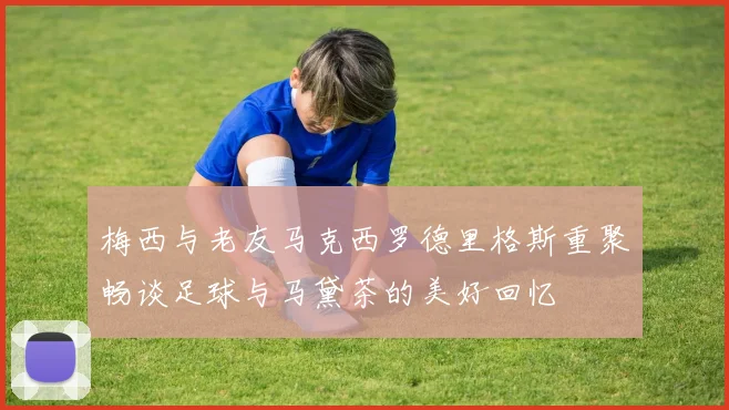 梅西与老友马克西罗德里格斯重聚畅谈足球与马黛茶的美好回忆