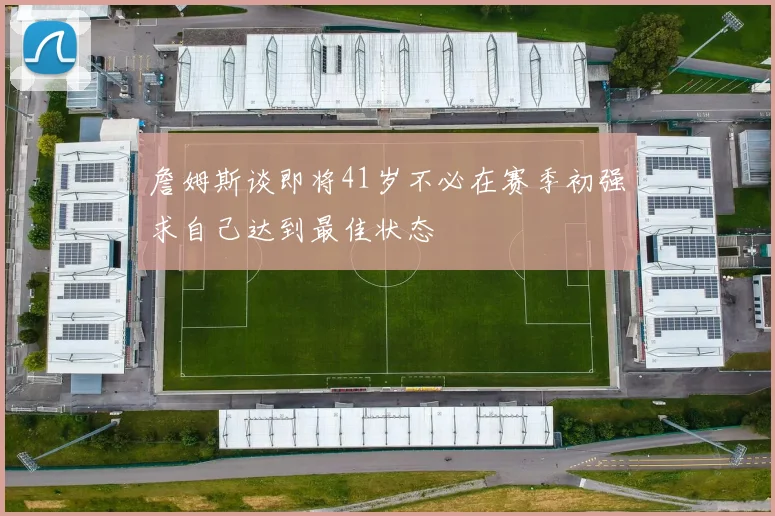 詹姆斯谈即将41岁不必在赛季初强求自己达到最佳状态