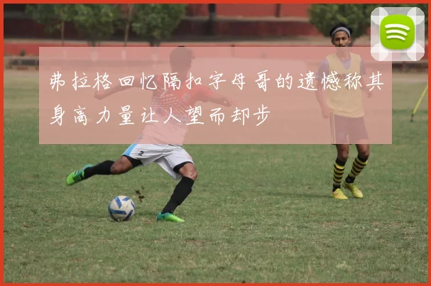 弗拉格回忆隔扣字母哥的遗憾称其身高力量让人望而却步
