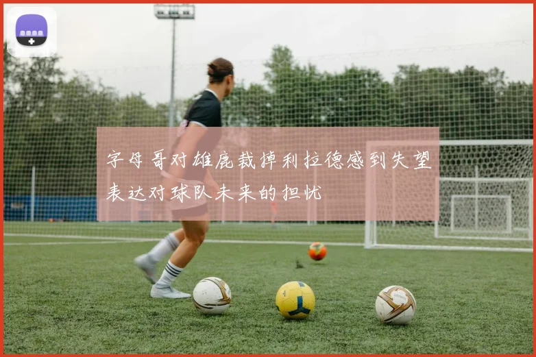 字母哥对雄鹿裁掉利拉德感到失望表达对球队未来的担忧