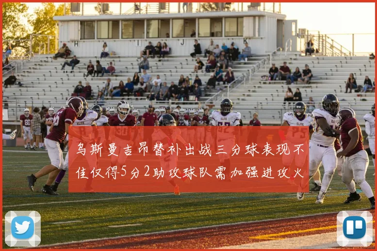 乌斯曼吉昂替补出战三分球表现不佳仅得5分2助攻球队需加强进攻火力