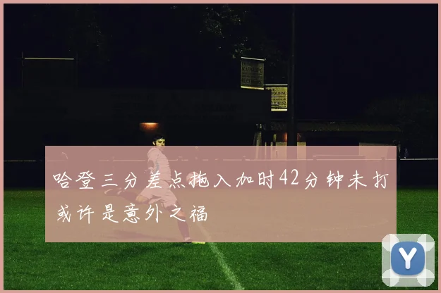 哈登三分差点拖入加时42分钟未打或许是意外之福