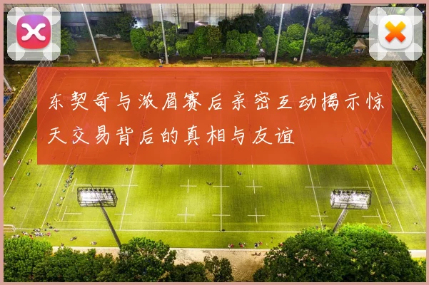 东契奇与浓眉赛后亲密互动揭示惊天交易背后的真相与友谊