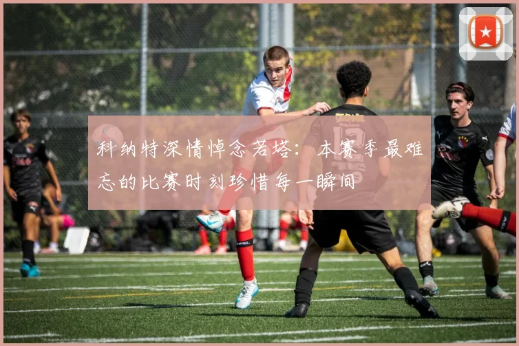 科纳特深情悼念若塔：本赛季最难忘的比赛时刻珍惜每一瞬间