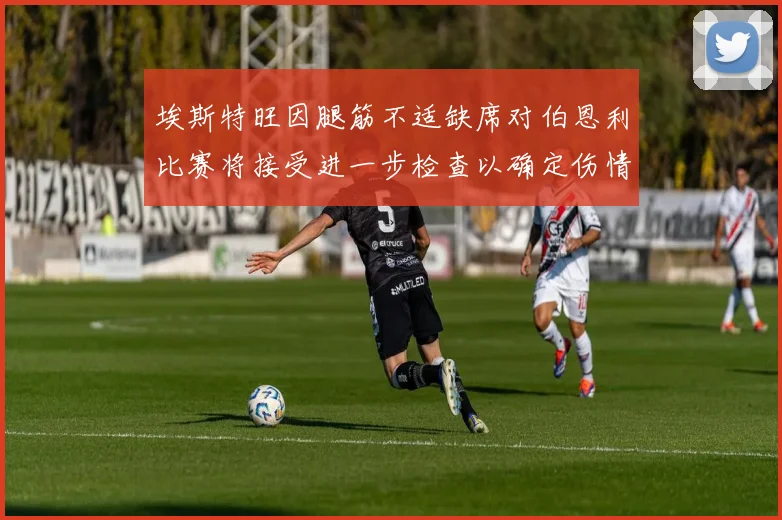 埃斯特旺因腿筋不适缺席对伯恩利比赛将接受进一步检查以确定伤情
