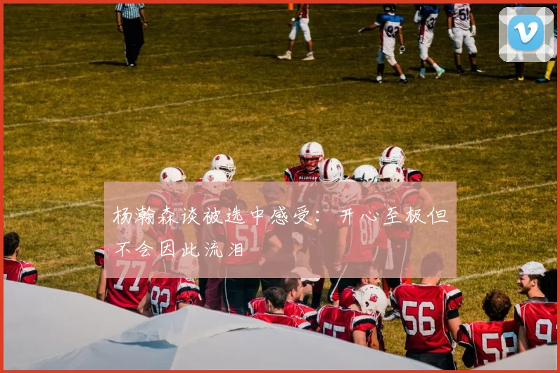 杨瀚森谈被选中感受：开心至极但不会因此流泪