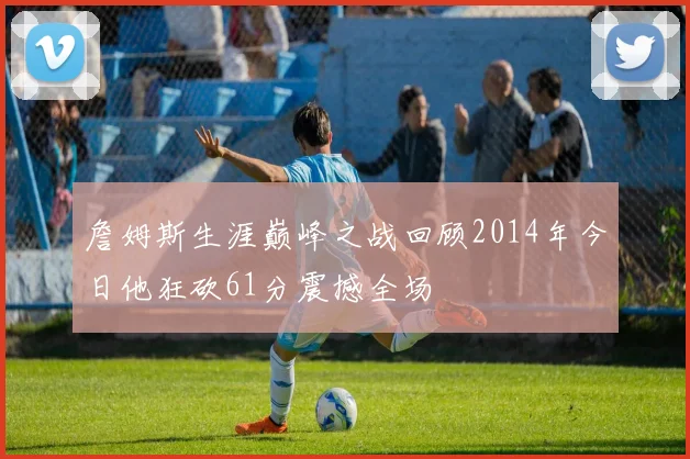詹姆斯生涯巅峰之战回顾2014年今日他狂砍61分震撼全场