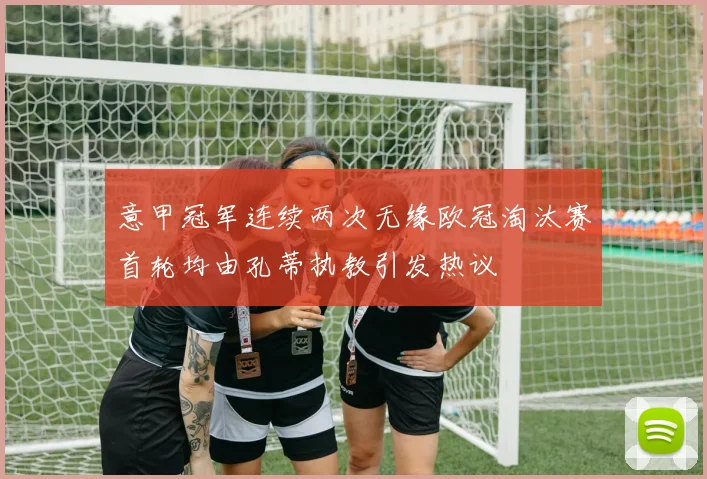 意甲冠军连续两次无缘欧冠淘汰赛首轮均由孔蒂执教引发热议