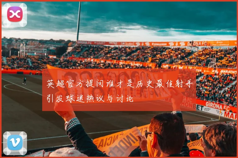 英超官方提问谁才是历史最佳射手引发球迷热议与讨论